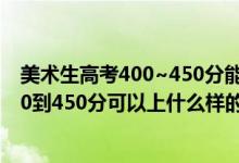 美术生高考400~450分能上哪所大学（2022高考美术生350到450分可以上什么样的大学）