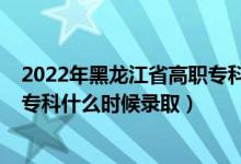 2022年黑龙江省高职专科录取时间（黑龙江2022高考高职专科什么时候录取）