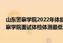 山东警察学院2022年体能测试时间（山东2021南京森林警察学院面试体检体测最低分数线是多少）