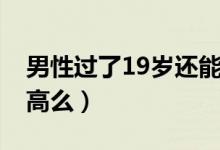 男性过了19岁还能长高吗（男性19岁还能长高么）