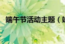 端午节活动主题（端午节活动主题有什么）