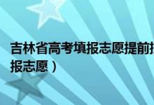 吉林省高考填报志愿提前批（2022吉林高考本科提前批哪天报志愿）