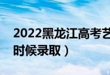 2022黑龙江高考艺术类专科录取时间（什么时候录取）