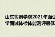 山东警察学院2021年面试资格（山东2021中国人民公安大学面试体检体能测评最低分数线）