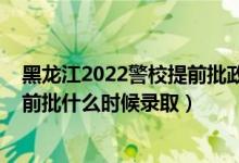 黑龙江2022警校提前批政审时间（黑龙江2022高考专科提前批什么时候录取）