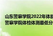 山东警察学院2022年体能测试时间（2021山东省报考新疆警察学院体检体测最低分数线是多少）