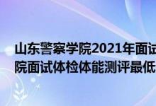 山东警察学院2021年面试须知（山东2021中国刑事警察学院面试体检体能测评最低分数线）