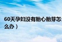 60天孕妇没有胎心胎芽怎么办（怀孕60天没有胎心、胎芽怎么办）