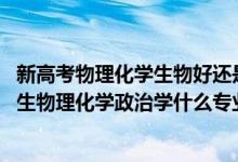 新高考物理化学生物好还是物理化学政治好（2022新高考男生物理化学政治学什么专业好）