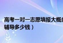 高考一对一志愿填报大概多少钱（2022高考志愿填报一对一辅导多少钱）