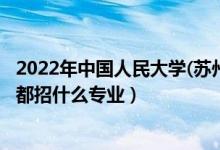 2022年中国人民大学(苏州校区)招生计划及招生人数（各省都招什么专业）