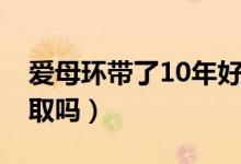 爱母环带了10年好取吗（爱母环带了15年好取吗）