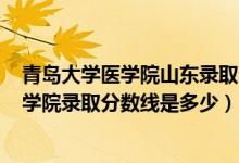 青岛大学医学院山东录取分数线2021年（2021青岛大学医学院录取分数线是多少）