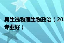 男生选物理生物政治（2022新高考男生物理生物政治学什么专业好）