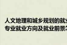 人文地理和城乡规划的就业方向（2022人文地理与城乡规划专业就业方向及就业前景怎么样）