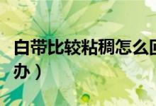 白带比较粘稠怎么回事（白带粘稠像鼻涕怎么办）