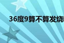 36度9算不算发烧呢（36度九算发烧吗）