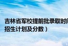 吉林省军校提前批录取时间（2022年全国提前批军校在吉林招生计划及分数）