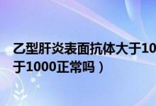 乙型肝炎表面抗体大于10000的意思（乙型肝炎表面抗体大于1000正常吗）