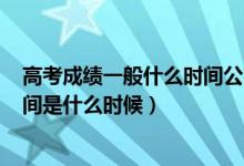 高考成绩一般什么时间公布2021（2022年高考成绩公布时间是什么时候）