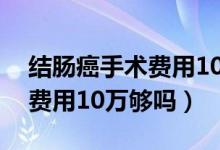 结肠癌手术费用10万报销多少（结肠癌手术费用10万够吗）