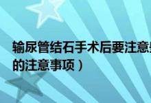 输尿管结石手术后要注意些什么（输尿管结石手术之后需要的注意事项）