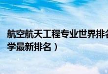 航空航天工程专业世界排名（2022航空航天工程专业全国大学最新排名）