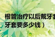 根管治疗以后戴牙套多少钱（根管治疗后带个牙套要多少钱）