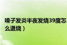 嗓子发炎半夜发烧39度怎么退烧（喉咙发炎反复发烧39.5怎么退烧）