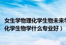 女生学物理化学生物未来学什么专业（2022新高考女生物理化学生物学什么专业好）