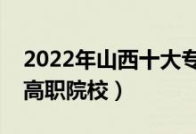 2022年山西十大专科学校排名（山西最好的高职院校）