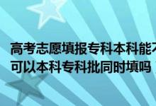 高考志愿填报专科本科能不能一起填报（2022高考填报志愿可以本科专科批同时填吗）