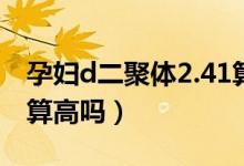 孕妇d二聚体2.41算高吗（孕妇D二聚体2.22算高吗）