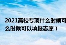 2021高校专项什么时候可以报（202高校专项审核通过了什么时候可以填报志愿）