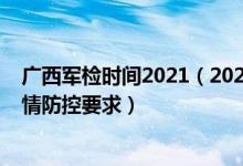 广西军检时间2021（2022广西军队院校军检时间安排和疫情防控要求）