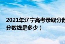 2021年辽宁高考录取分数线能降吗（2021年辽宁高考录取分数线是多少）