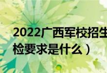 2022广西军校招生体检时间及地点安排（体检要求是什么）