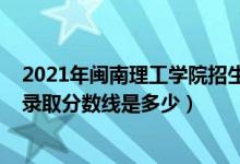 2021年闽南理工学院招生计划（2021年闽南理工学院各省录取分数线是多少）