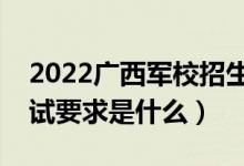 2022广西军校招生面试时间及地点安排（面试要求是什么）