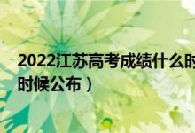 2022江苏高考成绩什么时候公布（2022江苏高考成绩什么时候公布）