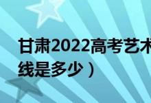 甘肃2022高考艺术类校考分数线公布（分数线是多少）