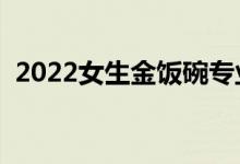 2022女生金饭碗专业（女生学哪些专业好）