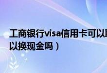 工商银行visa信用卡可以取现吗（中国工商银行的信用卡可以换现金吗）