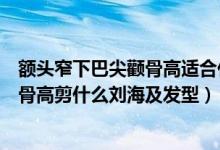 额头窄下巴尖颧骨高适合什么刘海及发型（额头窄下巴尖颧骨高剪什么刘海及发型）