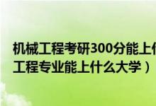 机械工程考研300分能上什么学校（2022高考500分报机械工程专业能上什么大学）