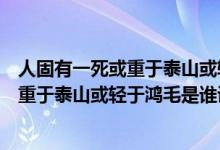 人固有一死或重于泰山或轻于鸿毛是谁写的（人固有一死或重于泰山或轻于鸿毛是谁说的）