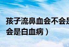 孩子流鼻血会不会是白血病（孩子流鼻血会不会是白血病）