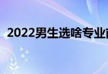 2022男生选啥专业前景好（啥专业发展好）