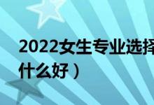 2022女生专业选择什么比较好（女生报考学什么好）