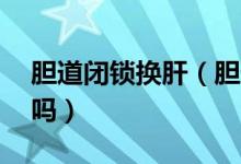 胆道闭锁换肝（胆道闭锁换肝后活20年的有吗）